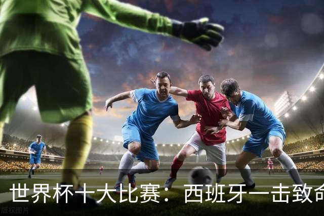 世界杯十大比赛：西班牙一击致命夺冠，“足球小国”爆出大冷门