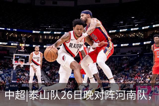 中超|泰山队26日晚对阵河南队，回到主场可别再被对手牵制