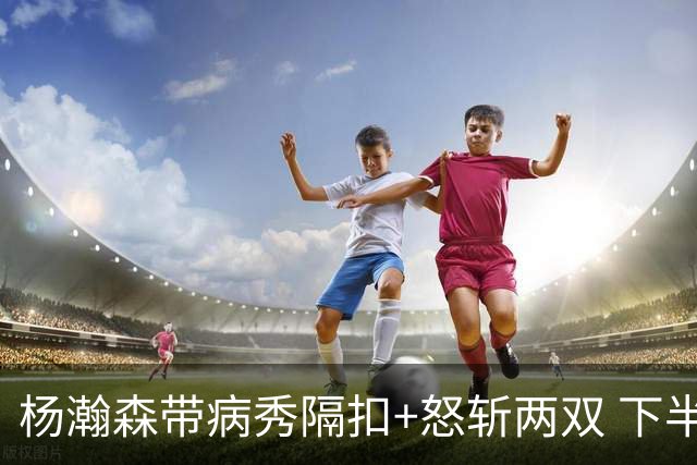 杨瀚森带病秀隔扣+怒斩两双 下半场进攻灵感井喷
