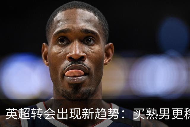 英超转会出现新趋势：买熟男更稳，年轻球员遇瓶颈