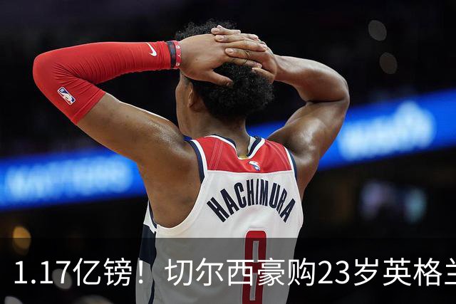 1.17亿镑！切尔西豪购23岁英格兰国脚，史上最贵英国球员诞生