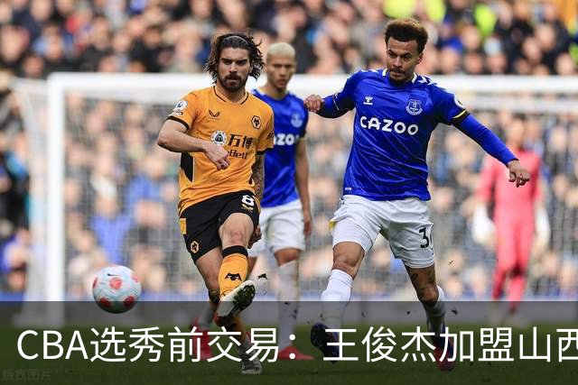 CBA选秀前交易：王俊杰加盟山西刘东转会天津宁波获探花签